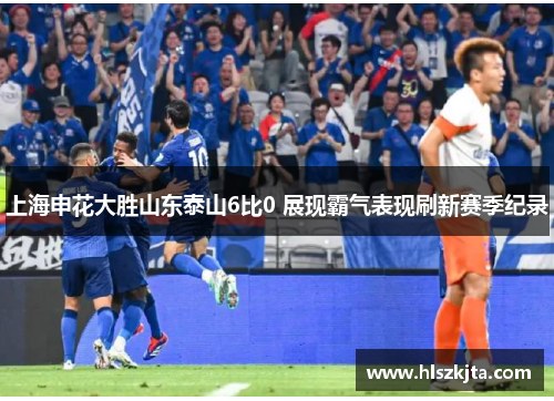 上海申花大胜山东泰山6比0 展现霸气表现刷新赛季纪录