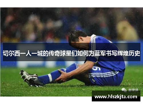 切尔西一人一城的传奇球星们如何为蓝军书写辉煌历史